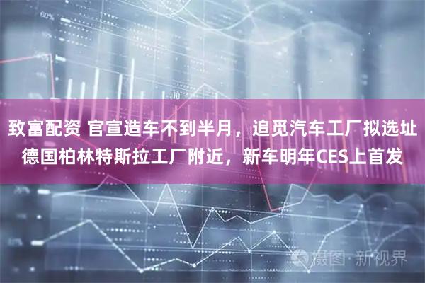 致富配资 官宣造车不到半月，追觅汽车工厂拟选址德国柏林特斯拉工厂附近，新车明年CES上首发