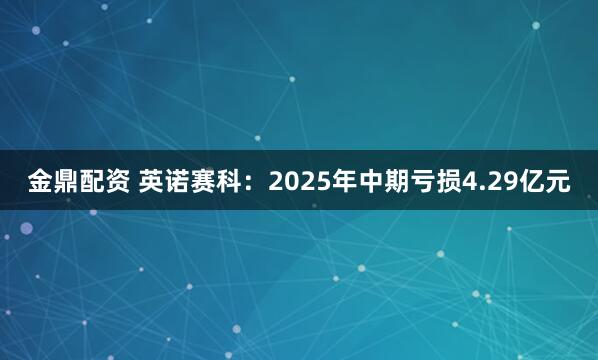 金鼎配资 英诺赛科：2025年中期亏损4.29亿元