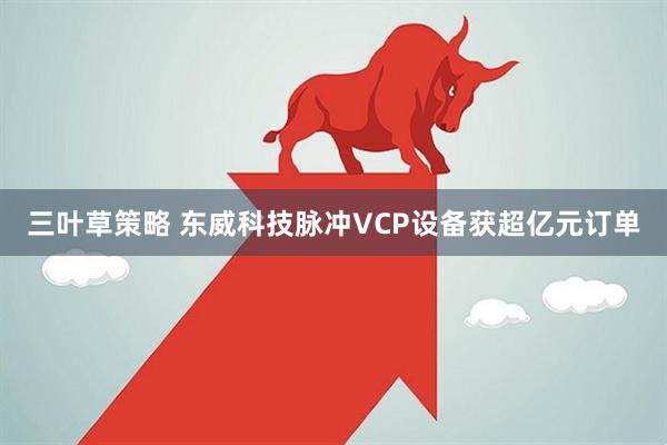 三叶草策略 东威科技脉冲VCP设备获超亿元订单