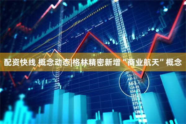 配资快线 概念动态|格林精密新增“商业航天”概念
