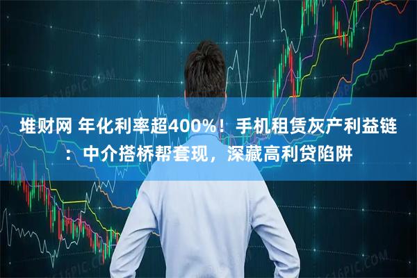 堆财网 年化利率超400%！手机租赁灰产利益链：中介搭桥帮套现，深藏高利贷陷阱