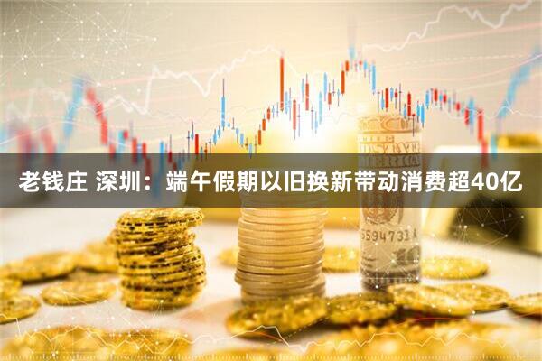 老钱庄 深圳：端午假期以旧换新带动消费超40亿