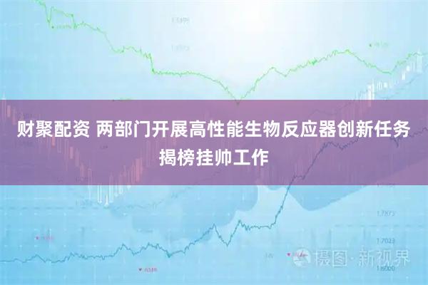 财聚配资 两部门开展高性能生物反应器创新任务揭榜挂帅工作