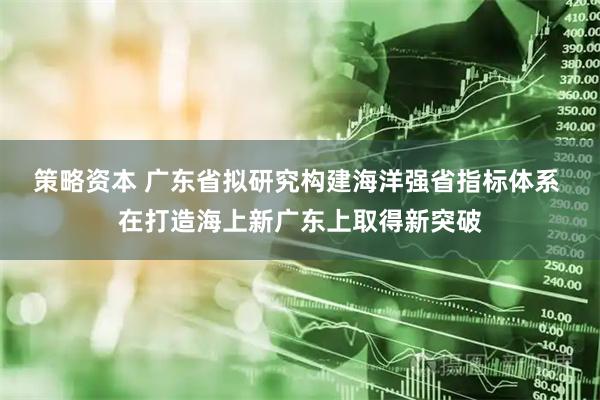 策略资本 广东省拟研究构建海洋强省指标体系 在打造海上新广东上取得新突破