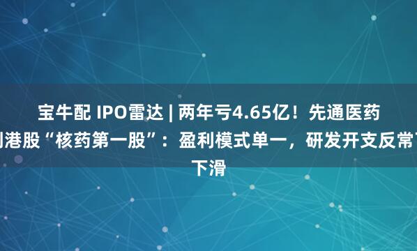 宝牛配 IPO雷达 | 两年亏4.65亿！先通医药冲刺港股“核药第一股”：盈利模式单一，研发开支反常下滑