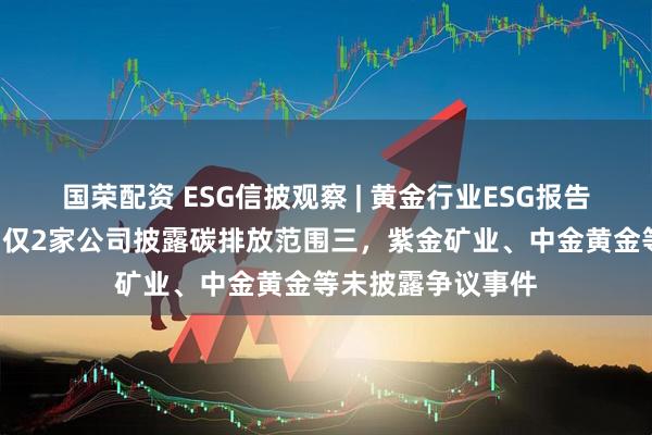 国荣配资 ESG信披观察 | 黄金行业ESG报告欠缺“含金量”：仅2家公司披露碳排放范围三，紫金矿业、中金黄金等未披露争议事件