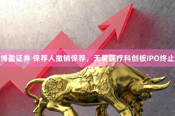 博盈证券 保荐人撤销保荐，天星医疗科创板IPO终止