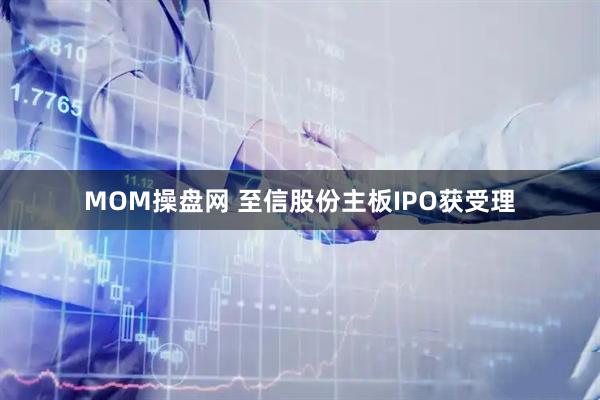 MOM操盘网 至信股份主板IPO获受理