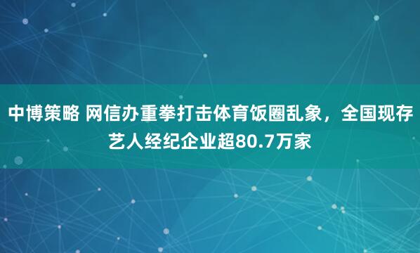 中博策略 网信办重拳打击体育饭圈乱象，全国现存艺人经纪企业超80.7万家