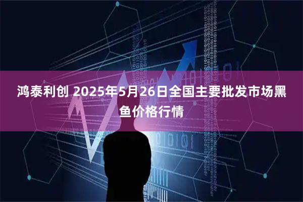 鸿泰利创 2025年5月26日全国主要批发市场黑鱼价格行情