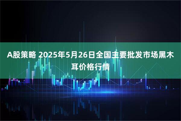 A股策略 2025年5月26日全国主要批发市场黑木耳价格行情