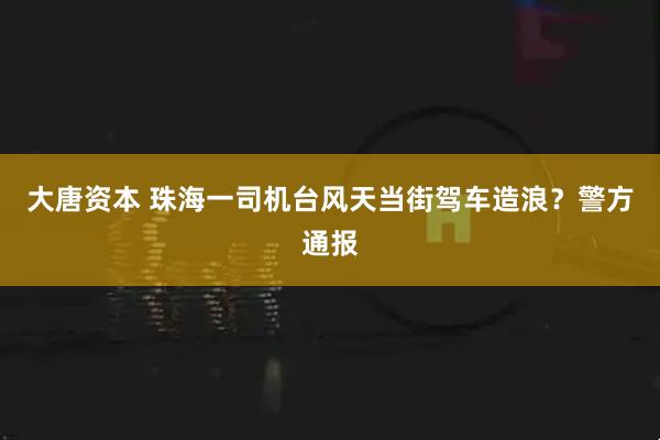 大唐资本 珠海一司机台风天当街驾车造浪？警方通报