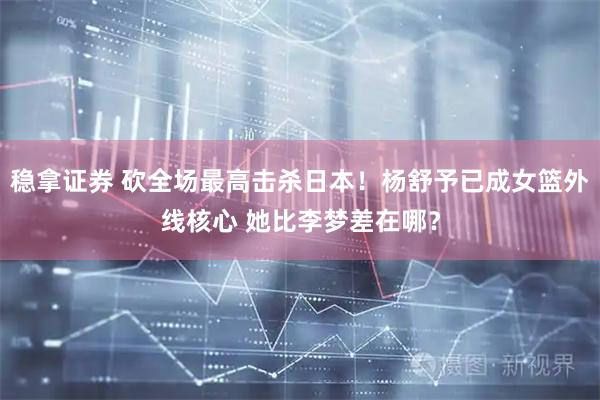 稳拿证券 砍全场最高击杀日本！杨舒予已成女篮外线核心 她比李梦差在哪？