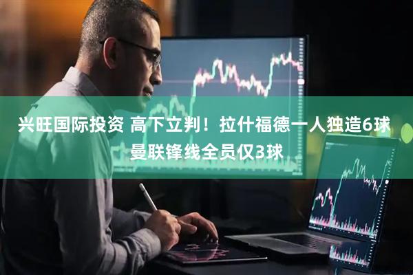兴旺国际投资 高下立判！拉什福德一人独造6球 曼联锋线全员仅3球