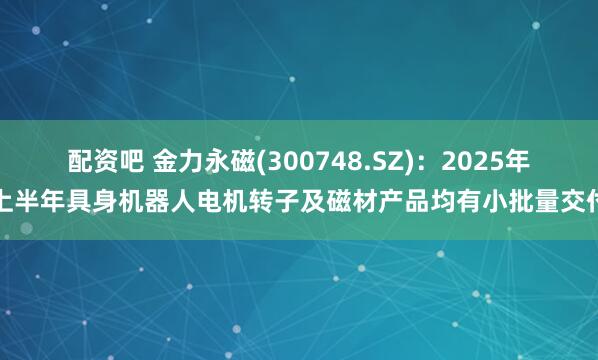 配资吧 金力永磁(300748.SZ)：2025年上半年具身机器人电机转子及磁材产品均有小批量交付