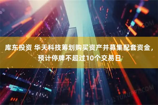 库东投资 华天科技筹划购买资产并募集配套资金，预计停牌不超过10个交易日