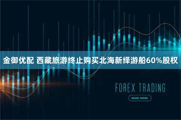 金御优配 西藏旅游终止购买北海新绎游船60%股权