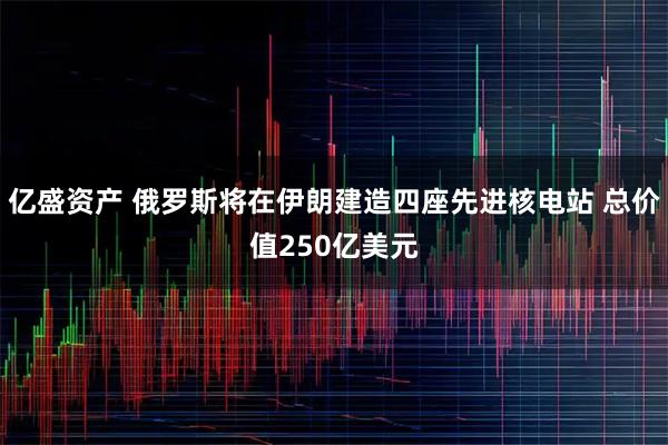 亿盛资产 俄罗斯将在伊朗建造四座先进核电站 总价值250亿美元