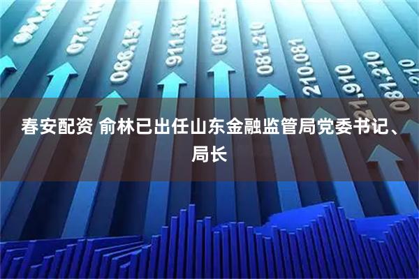 春安配资 俞林已出任山东金融监管局党委书记、局长