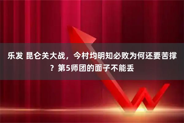 乐发 昆仑关大战，今村均明知必败为何还要苦撑？第5师团的面子不能丢
