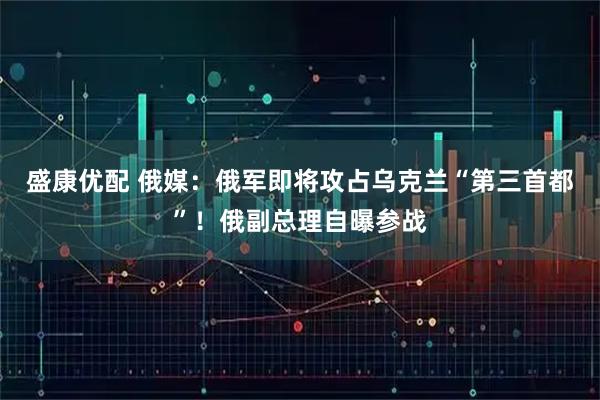 盛康优配 俄媒：俄军即将攻占乌克兰“第三首都”！俄副总理自曝参战