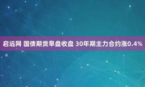 启远网 国债期货早盘收盘 30年期主力合约涨0.4%