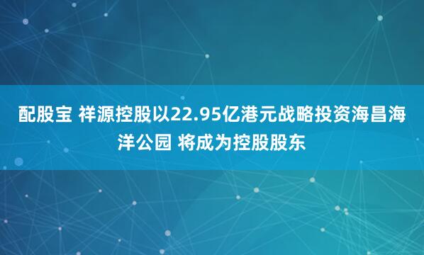 配股宝 祥源控股以22.95亿港元战略投资海昌海洋公园 将成为控股股东
