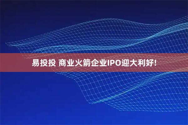 易投投 商业火箭企业IPO迎大利好!