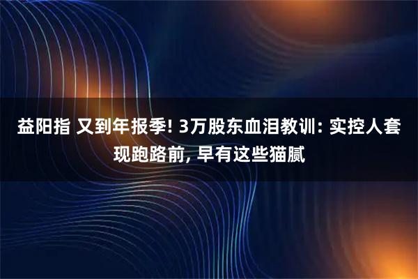 益阳指 又到年报季! 3万股东血泪教训: 实控人套现跑路前, 早有这些猫腻