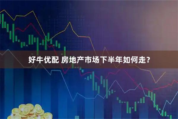 好牛优配 房地产市场下半年如何走？