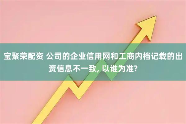 宝聚荣配资 公司的企业信用网和工商内档记载的出资信息不一致, 以谁为准?