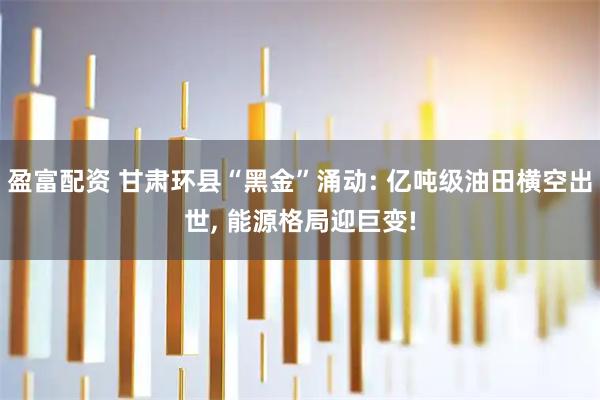 盈富配资 甘肃环县“黑金”涌动: 亿吨级油田横空出世, 能源格局迎巨变!