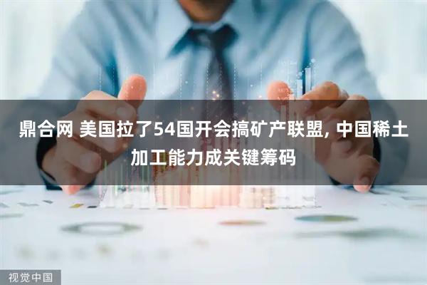 鼎合网 美国拉了54国开会搞矿产联盟, 中国稀土加工能力成关键筹码