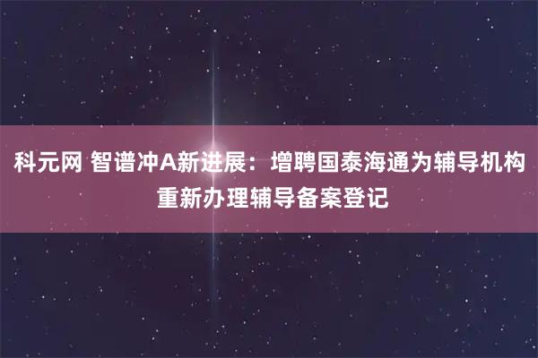 科元网 智谱冲A新进展：增聘国泰海通为辅导机构 重新办理辅导备案登记