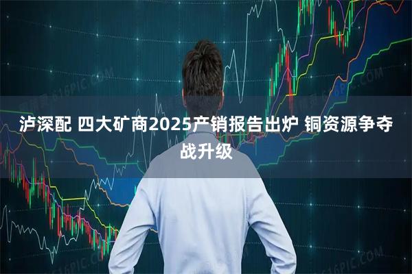 泸深配 四大矿商2025产销报告出炉 铜资源争夺战升级