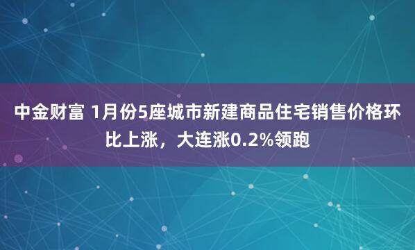 中金财富 1月份5座城市新建商品住宅销售价格环比上涨，大连涨0.2%领跑