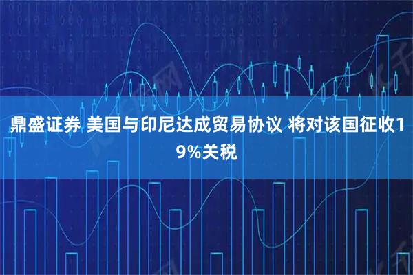 鼎盛证券 美国与印尼达成贸易协议 将对该国征收19%关税