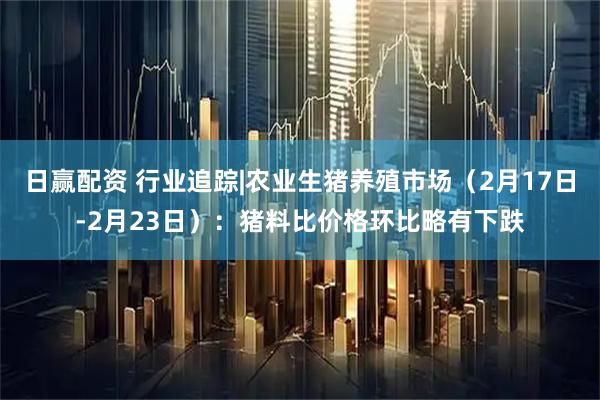 日赢配资 行业追踪|农业生猪养殖市场（2月17日-2月23日）：猪料比价格环比略有下跌