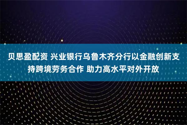 贝思盈配资 兴业银行乌鲁木齐分行以金融创新支持跨境劳务合作 助力高水平对外开放