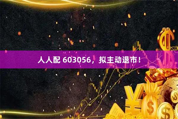人人配 603056，拟主动退市！