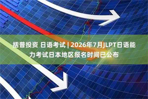 括普投资 日语考试 | 2026年7月JLPT日语能力考试日本地区报名时间已公布