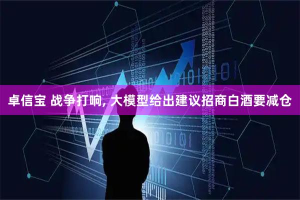 卓信宝 战争打响, 大模型给出建议招商白酒要减仓