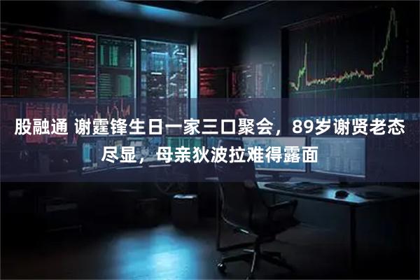 股融通 谢霆锋生日一家三口聚会，89岁谢贤老态尽显，母亲狄波拉难得露面