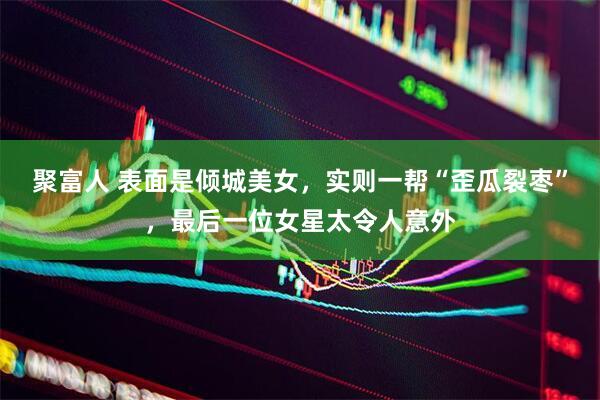 聚富人 表面是倾城美女，实则一帮“歪瓜裂枣”，最后一位女星太令人意外