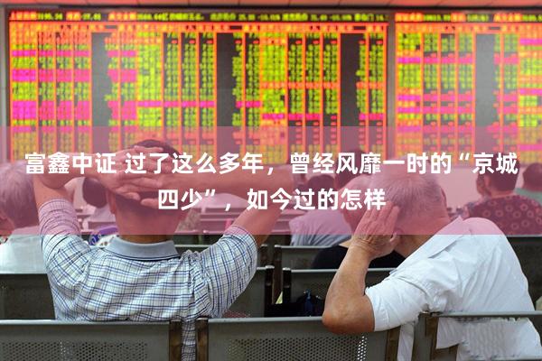 富鑫中证 过了这么多年，曾经风靡一时的“京城四少”，如今过的怎样