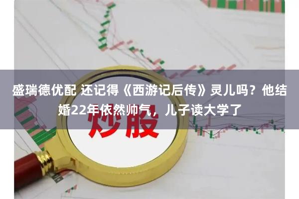 盛瑞德优配 还记得《西游记后传》灵儿吗？他结婚22年依然帅气，儿子读大学了