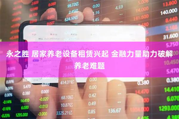 永之胜 居家养老设备租赁兴起 金融力量助力破解养老难题