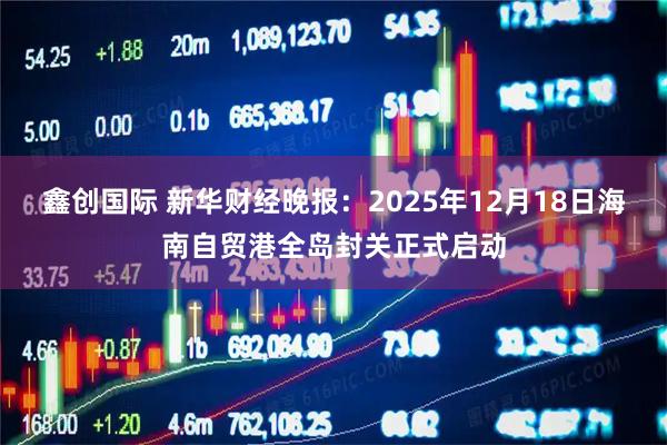 鑫创国际 新华财经晚报：2025年12月18日海南自贸港全岛封关正式启动