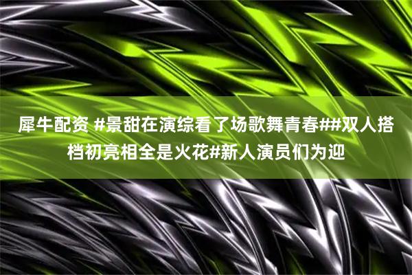犀牛配资 #景甜在演综看了场歌舞青春##双人搭档初亮相全是火花#新人演员们为迎