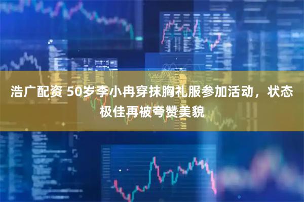 浩广配资 50岁李小冉穿抹胸礼服参加活动，状态极佳再被夸赞美貌